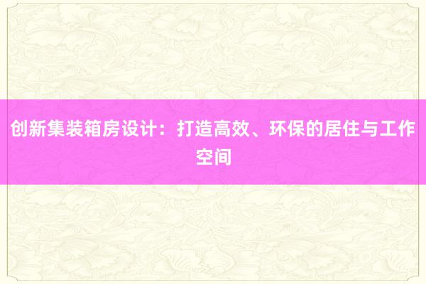 创新集装箱房设计：打造高效、环保的居住与工作空间